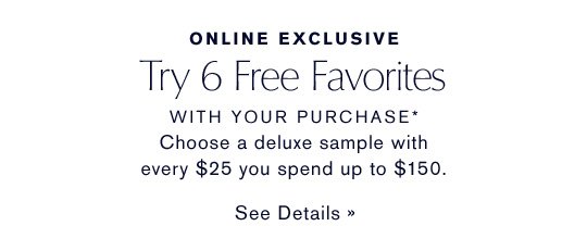 ONLINE EXCLUSIVE Try 6 Free Favorites WITH YOUR PURCHASE* Choose a deluxe sample with every $25 you spend up to $150. SEE DETAILS »