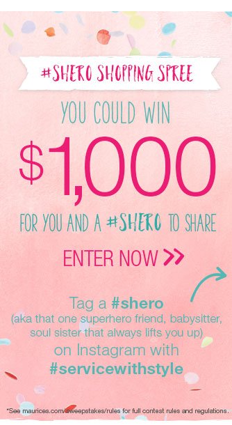 #sheroshoppingspree. You could win $1,000 for you and a #shero to share. Enter now. Tag a #shero (aka that one superhero friend, babysitter, soul sister that always lifts you up) on Instagram with #servicewithstyle. *See maurices.com/sweepstakes/rules for full contest rules and regulations.