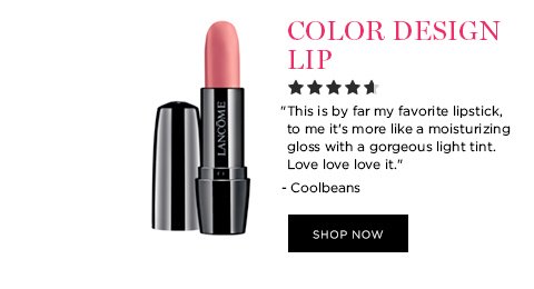 COLOR DESIGN LIP 'This is by far my favorite lipstick, to me it's more like a moisturizing gloss with a gorgeous light tint. Love love love it.' - Coolbeans SHOP NOW