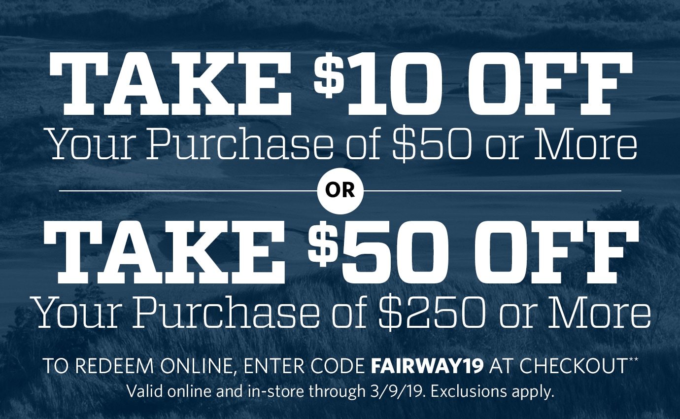 Take $10 Off Your Purchase of $50 or More or Take $50 Off Your Purchase of $250 or More | To redeem online, enter code FAIRWAY19 at checkout** Valid online and in-store through 3/9/19. Exclusions apply.