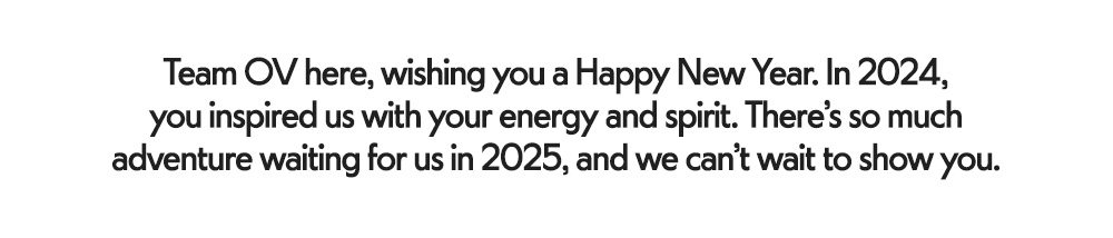 Team OV here, wishing you a Happy New Year. In 2024, you inspired us with your energy and spirit. There’s so much adventure waiting for us in 2025, and we can’t wait to show you.