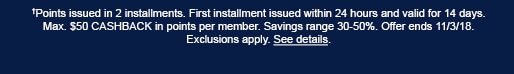 †Points issued in 2 installments. First installment issued within 24 hours and valid for 14 days. Max. $50 CASHBACK in points per member. Savings range 30-50%. Offer ends 11/3/18. Exclusions apply. See details.