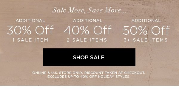 SALE MORE, SAVE MORE... Additional 30% Off 1 Sale Item Additional 40% Off 2 Sale Items Additional 50% Off 3+ Sale Items SHOP SALE > ONLINE & U.S. STORE ONLY. DISCOUNT TAKEN AT CHECKOUT. EXCLUDES UP TO 40% OFF HOLIDAY STYLES.