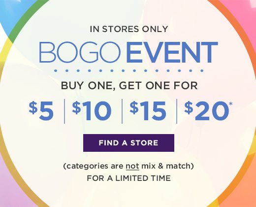 In Stores Only - Bogo Event - Buy One, Get One for $5, $10, $15, $20 - For a limited time - Categories are not mix and match - FIND A STORE