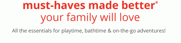 must–haves made better® your family will love | All the essentials for playtime, bathtime & on–the–go adventures!