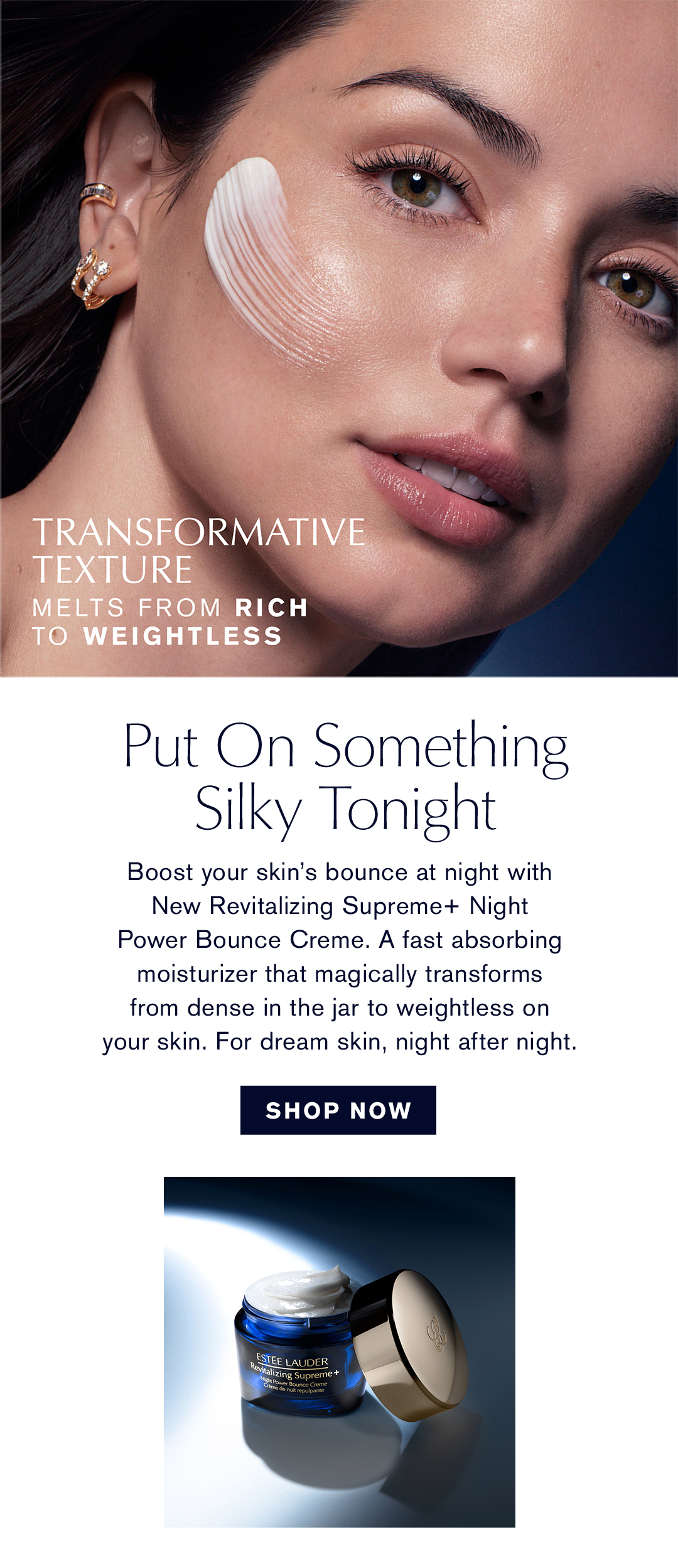 Transformatice Texture Melts from Rich to Weightless | Put on something silky tonight | Boost your skin's bounce at night with New Revitalizing Supreme + Night Power Bounce Creme. A fast absorbing moisturizer that magically transformes from dense in the jar to weightless on your skin. for dream skin, night after night. | Shop Now