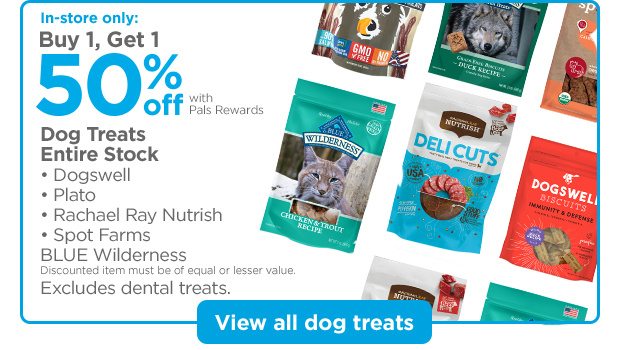In-store only: Buy 1, Get 1 50% off with Pals Rewards. Dog Treats. Entire Stock: • Dogswell • Plato • Rachael Ray Nutrish • Spot Farms BLUE Wilderness. Discounted item must be of equal or lesser value. Excludes dental treats. View all dog treats.