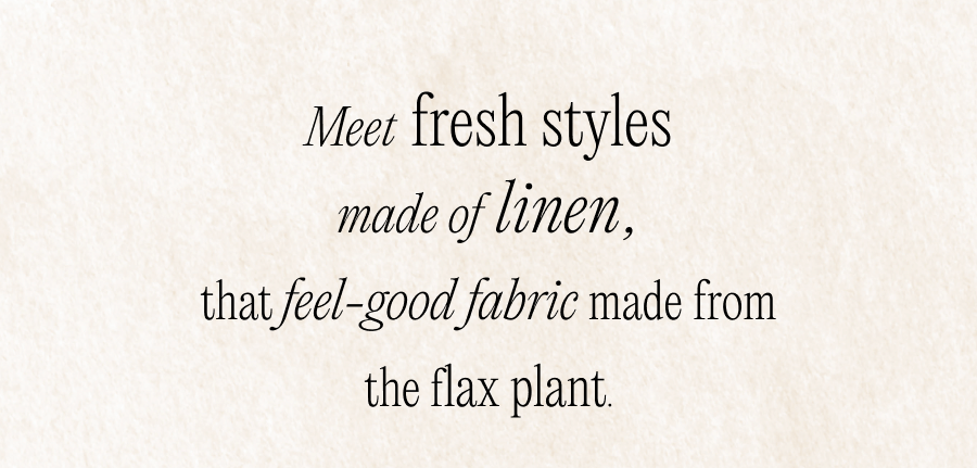 Meet fresh styles made of linen, that feel-good fabric made from the flax plant.