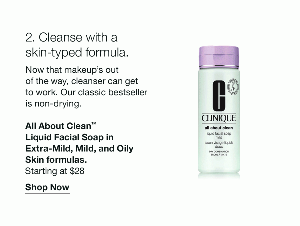 2. Cleanse with a skin-typed formula. | Now that makeup’s out of the way, cleanser can get to work. Our classic bestseller is non-drying. | All About Clean™ Liquid Facial Soap in Extra-Mild, Mild, and Oily Skin formulas. | Starting at $28 | Shop Now