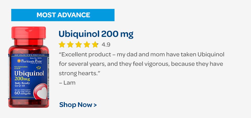 Most Advanced: Ubiquinol 200 mg. "Excellent product – my dad and mom have taken Ubiquinol for several years, and they feel vigorous, because they have strong hearts." – Lam. Shop now.