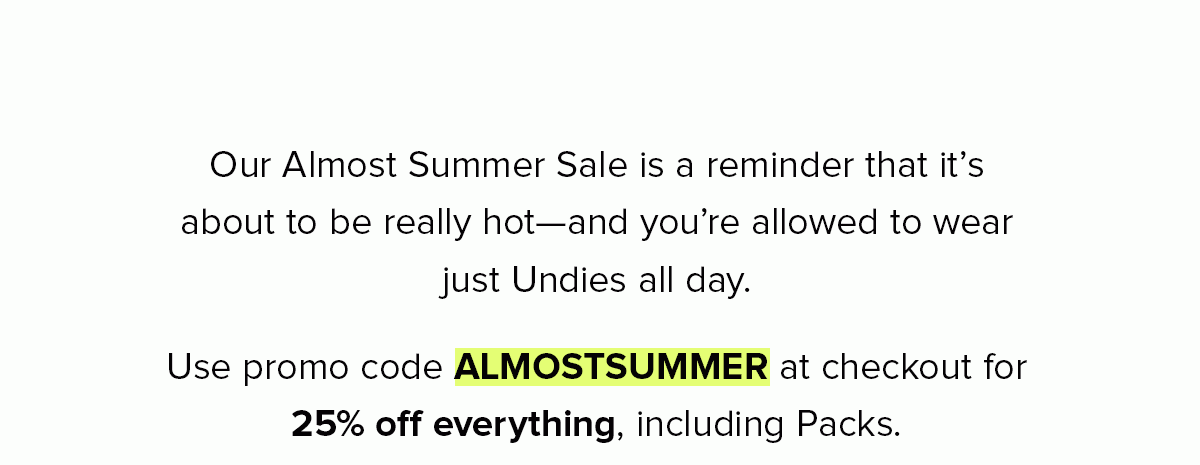 Our Almost Summer Sale is a reminder that it’s about to be really hot—and you’re allowed to wear just Undies all day. Use promo code ALMOSTSUMMER at checkout for 25% off everything, including Packs.