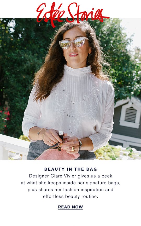 Estée Stories BEAUTY IN THE BAG Designer Clare Vivier gives us a peek at what she keeps inside her signature bags, plus shares her fashion inspiration and effortless beauty routine. READ NOW »