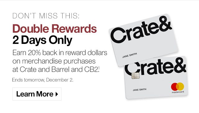 Don’t Miss this: Double Rewards 2 Days Only Earn 20% back in reward dollars on merchandise purchases at Crate and Barrel and CB2. Ends tomorrow, December 2.