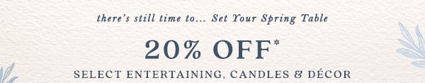 there's still time to... Set Your Spring Table 20% off* Select Entertaining, Candles, and Decor. 