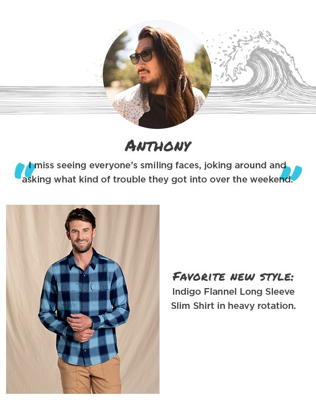 Anthony - I miss seeing everyone’s smiling faces, joking around and asking what kind of trouble they got into over the weekend. Favorite new style:Boundless Pull-On Shorts in heavy rotation.
