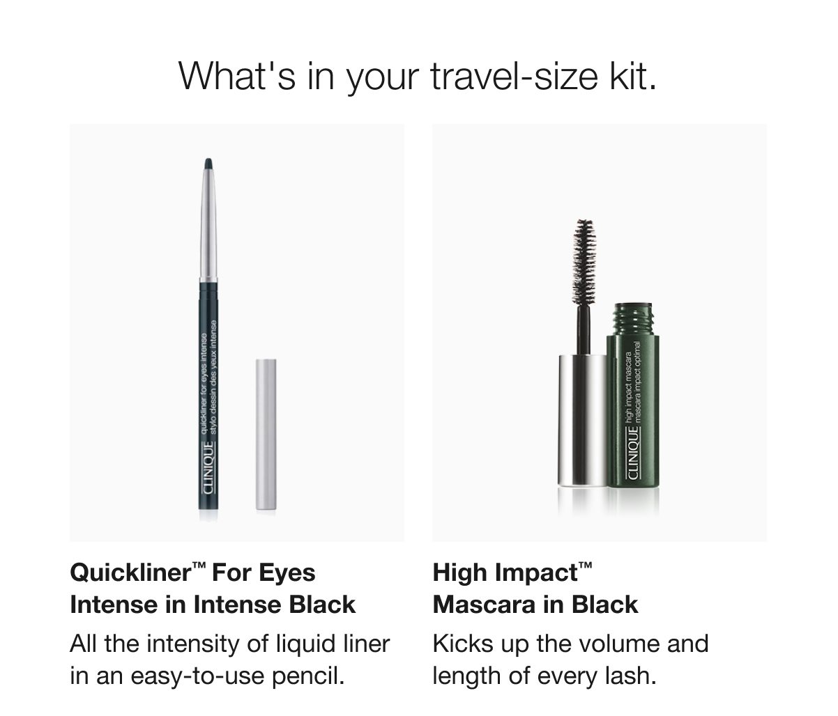 What's in your travel-size kit. | Quickliner™ For Eyes Intense in Intense Black | All the intensity of liquid liner in an easy-to-use pencil. | High Impact™ Mascara in Black | Kicks up the volume and length of every lash. 