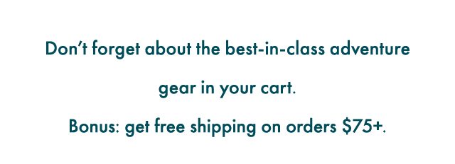 Don't forget about the best-in-class adventure gear in your cart. Bonus: get free shipping on orders $75+.