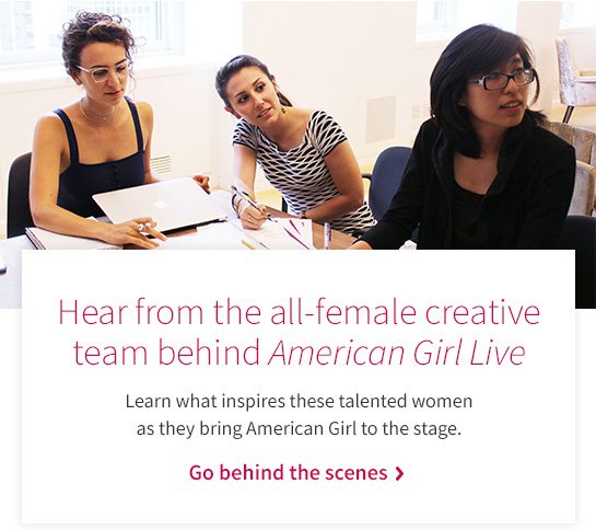 Hear from the all-female creative team behind American Girl Live Learn what inspires these talented women as they bring American Girl to the stage. Go behind the scenes