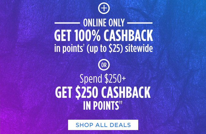 + ONLINE ONLY | GET 100% CASHBACK in points† (up to $25) sitewide -OR- Spend $250+ GET $250 CASHBACK IN POINTS†† | SHOP ALL DEALS