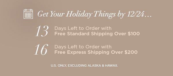 Get Your Holiday Things by 12/24... 13 Days Left to Order with Free Standard Shipping Over $100 16 Days Left to Order with Free Express Shipping Over $200 U.S. ONLY, EXCLUDING ALASKA & HAWAII.