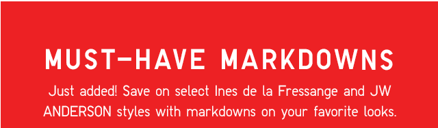 MUST HAVE MARKDOWNS - JUST ADDED! SAVE ON SELECT INES DE LA FRESSANGE AND JW ANDERSON STYLES WITH MARKDOWNS ON YOUR FAVORITE LOOKS.