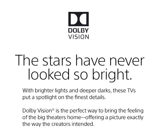 The stars have never looked so bright. With brighter lights and deeper darks, these TVs put a spotlight on the finest details. Dolby Vision® is the perfect way to bring the feeling of the big theaters home—offering a picture exactly the way the creators intended.