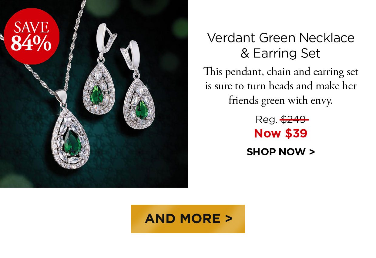 Save 84%. Verdant Green Necklace & Earring Set. This pendant, chain and earring set is sure to turn heads and make her friends green with envy. Reg. $249, Now $39. SHOP NOW. And More button.