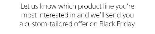 Let us know which product line you're most interested in and we'll send you a custom-tailored offer on Black Friday. 