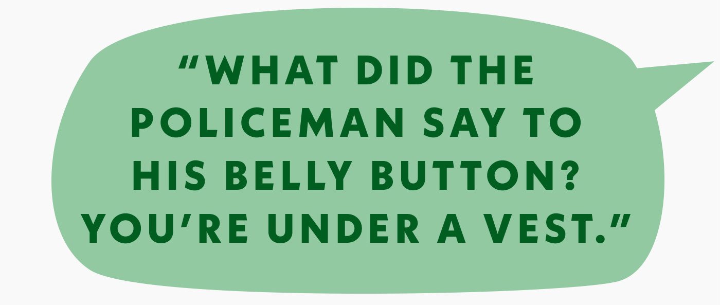 What did the policeman say to his belly button? You're under a vest.