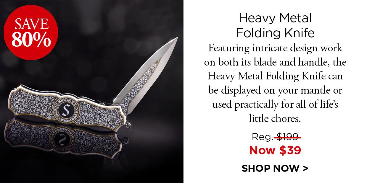 Save 80%. Heavy Metal Folding Knife. Featuring intricate design work on both its blade and handle, the Heavy Metal Folding Knife can be displayed on your mantle or used practically for all of lifes little chores. Reg. $199, Now $39. SHOP NOW.
