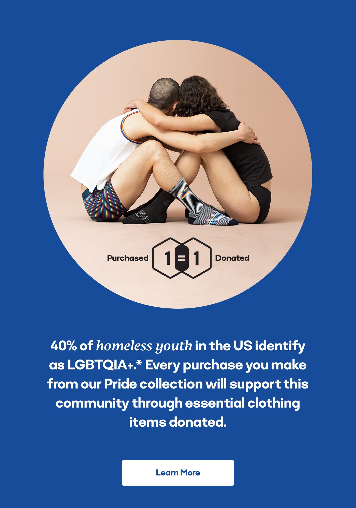 1 Purchased=1 Donated 40% of homeless youth in the US identify as LGBTQIA+.* Every purchase you make from our Pride collection will support this community through essential clothing items donated. Learn More