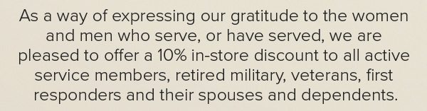 As a way of expressing our gratitude to the women and men who serve, or have served, we are pleased to offer a 10% in-store discount to all active service members, retired military, veterans, first responders and their spouses and dependents.