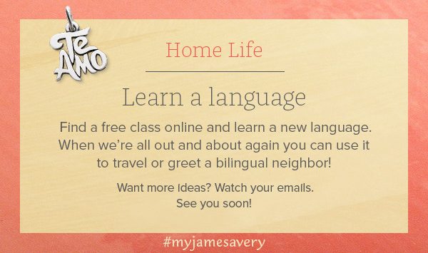 Home Life - Learn a Language - Find a free class online and learn a new language. When we're all out and about again you can use it to travel or greet a bilingual neighbor! Want more ideas? Watch your emails. See you soon! #myjamesavery