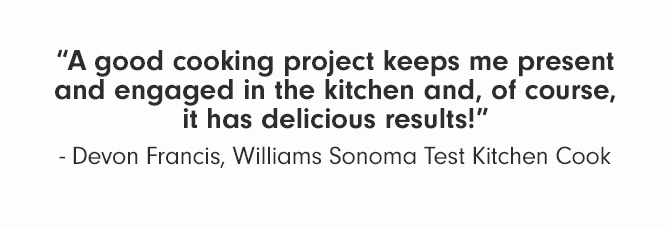 A good cooking project keeps me present and engaged in the kitchen and, of course, it has delicious results! Devon Francis, Williams Sonoma Test Kitchen Cook