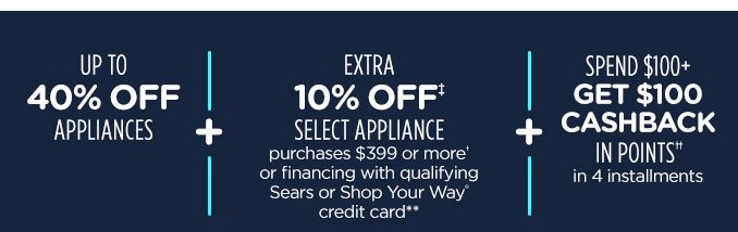 UP TO 40% OFF APPLIANCES -+- EXTRA 10% OFF‡ SELECT APPLIANCE purchases $399 or more† or financing with qualifying Sears or Shop Your Way® credit card** -+- SPEND $100+ GET $100 CASHBACK IN POINTS†† in 4 installments