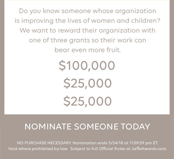 Do you know someone whose organization is improving the lives of women and children? We want to reward their organization with one of three grants so their work can bear even more fruit. $100,000. $25,000. $25,000. Nominate someone today. NO PURCHASE NECESSARY. Nomination ends 5/24/18 at 11:59:59 pm ET. Void where prohibited by law. Subject to full Official Rules at JaffeAwards.com.