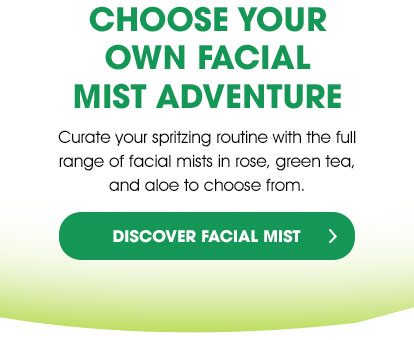 CHOOSE YOUR OWN FACIAL MIST ADVENTURE - Curate your spritzing routine with the full range of facial mists in rose, green tea, and aloe to choose from. - DISCOVER FACIAL MIST >