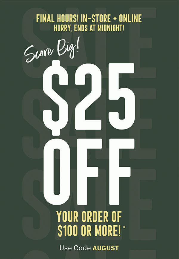 FINAL HOURS! IN-STORE + ONLINE | HURRY, ENDS AT MIDNIGHT! | SCORE BIG! | $25 OFF YOUR ORDER OF $100 OR MORE!* | USE CODE: AUGUST