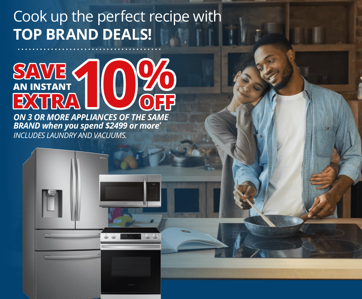 SAVE AN INSTANT EXTRA 10% OFF ON 3 OR MORE APPLIANCES OF THE SAME BRAND when you spend $2499 or more INCLUDES LAUNDRY AND VACUUMS.