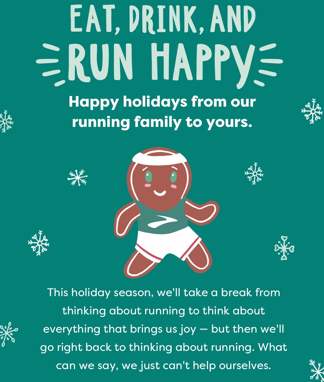 EAT, DRINK, AND RUN HAPPY | Happy holidays from our running family to yours. | This holiday season, we’ll take a break from thinking about everything that brings us joy – but then we’ll go right back to thinking about running. What can we say, we just can’t help ourselves.