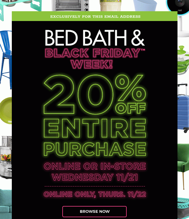 Exclusively For This Email Address. Bed Bath & Black Friday™ Week! 20% Off Entire Purchase Online or In-Store Wednesday 11/21 Online Only, Thurs. 11/22. Browse Now