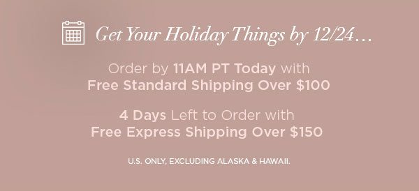 Get Your Holiday Things by 12/24... Order by 11AM PT Today with Free Standard Shipping Over $100 4 Days Left to Order with Free Express Shipping Over $150 U.S. ONLY, EXCLUDING ALASKA & HAWAII.