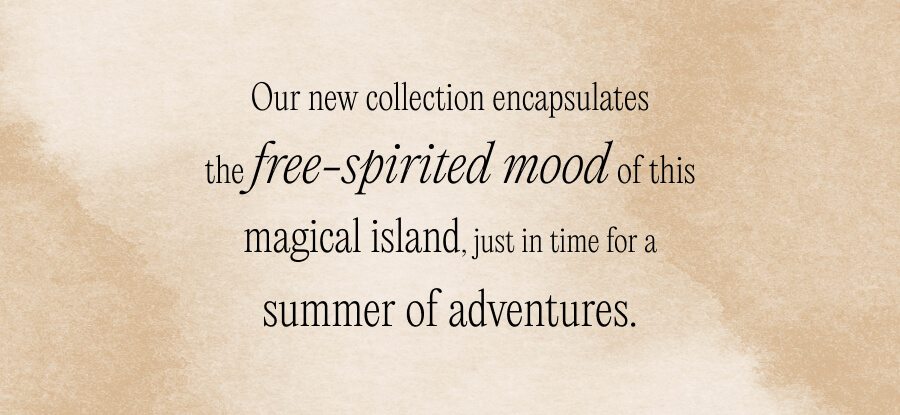 Our new collection encapsulates the free-spirited mood of this magical island, just in time for a summer of adventures.