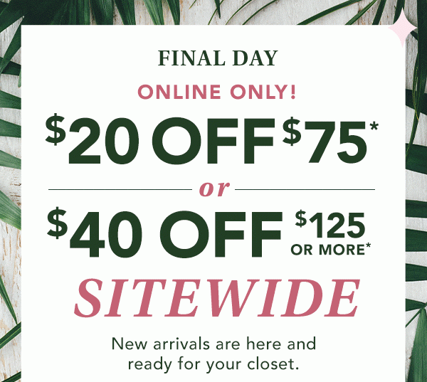 Final day! ONLINE ONLY! $20 OFF $75* or $40 OFF $125 OR MORE* SITEWIDE. New arrivals are here and ready for your closet. *Valid on reg. price purchase online only.