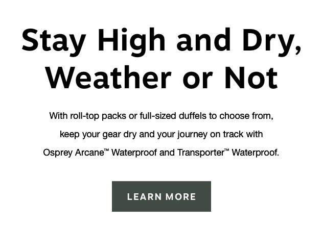 Stay High and Dry, Weather or Not. With roll-top packs or full-sized duffels to choose from, keep your gear dry and your journey on track with Osprey Arcane™ Waterproof and Transporter™ Waterproof. 