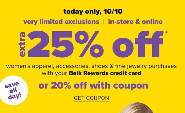 Today Only, 10/10 - Very Limited Exclusions - In-Store & Online | Extra 25% off Women's Apparel, Accessories, Shoes & Fine Jewelry Purchases with your Belk Rewards credit card or 20% off with Coupon - Get Coupon