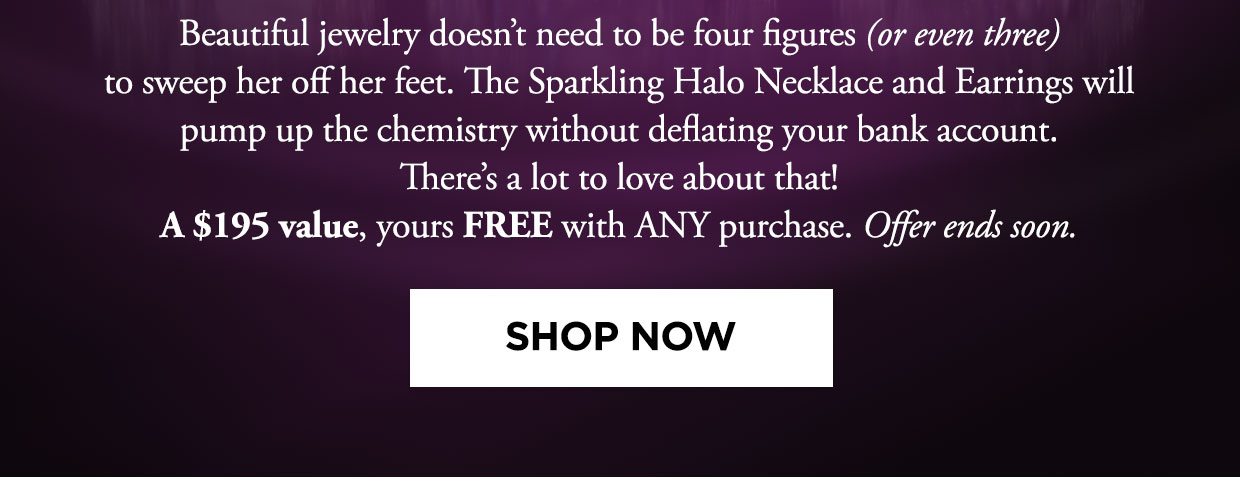 Beautiful jewelry doesn't need to be four figures (or even three) to sweep her off her feet. The Sparkling Halo Necklace and Earrings will pump up the chemistry without deflating your bank account. There's a lot to love about that! A $195 value, yours FREE with ANY purchase. Offer ends soon. Shop Now button.