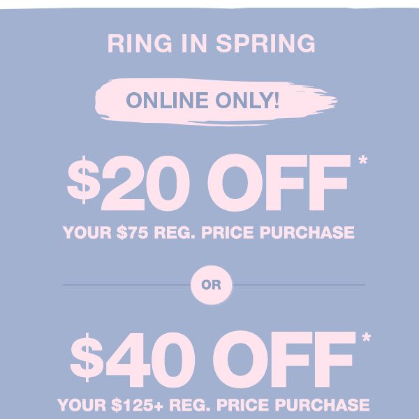 Ring in spring. Online only! $20 off* your $75 reg. price purchase. Or: $40 off* your $125+ reg. price purchase.