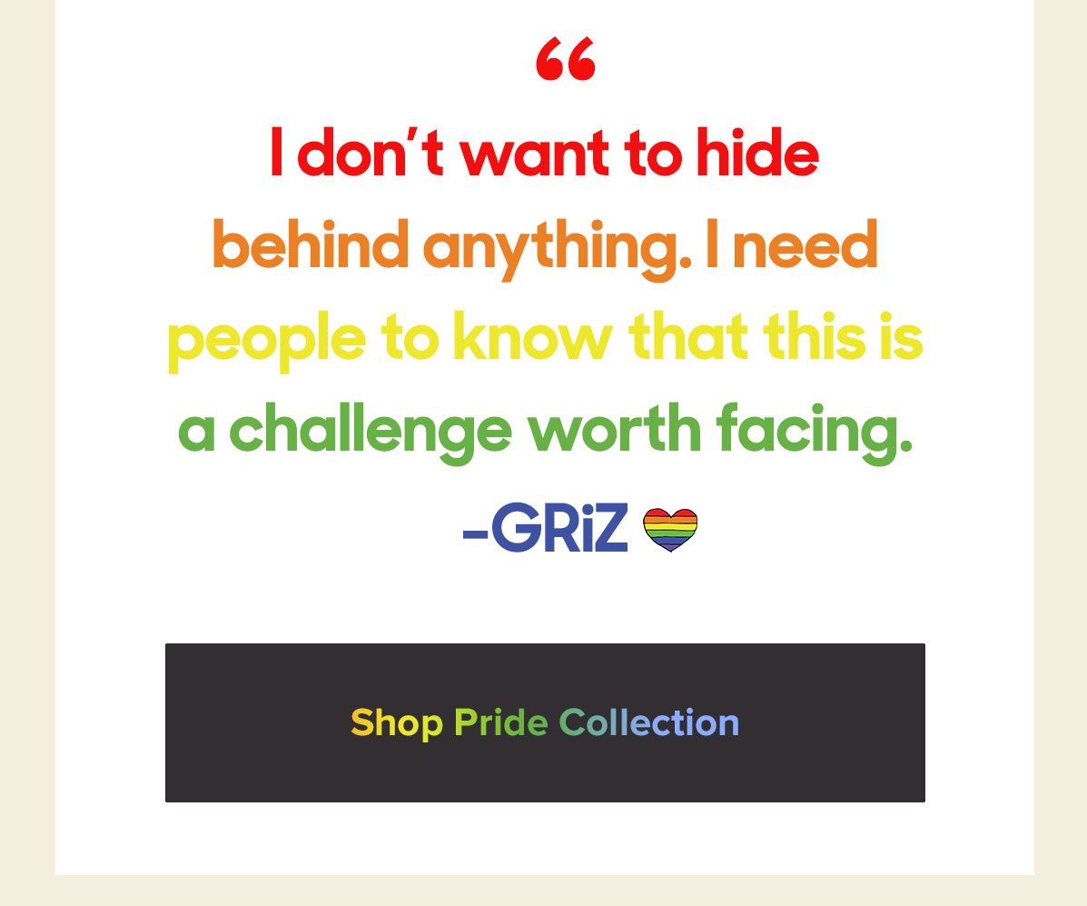 I Don't want to hide behind anything. I need people to know that this is a challenge worth facing. -GRiZ