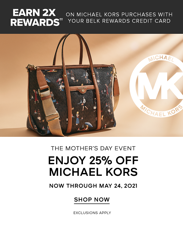Earn 2x rewards on Michael Kors purchases with your Belk rewards credit card. The Mother's Day Event. Enjoy 25% off Michael Kors now through May 24, 2021. Exclusions apply. Shop Now.